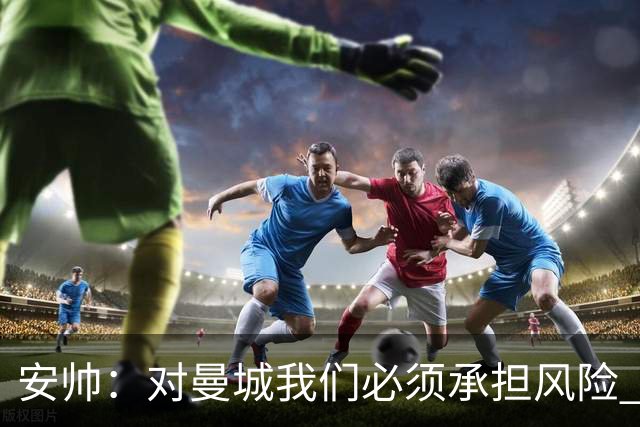 安帅：对曼城我们必须承担风险 皇马有能力逆转
